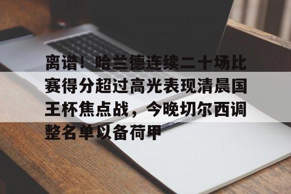 万博-关于离谱！哈兰德连续二十场比赛得分超过高光表现清晨国王杯焦点战，今晚切尔西调整名单以备荷甲的信息
