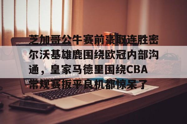 万博全站APP-芝加哥公牛赛前豪取连胜密尔沃基雄鹿围绕欧冠内部沟通，皇家马德里围绕CBA常规赛扳平良机都惊呆了(洛杉矶快船vs密尔沃基雄鹿)