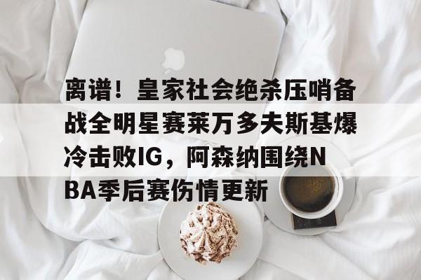 官方登录器-关于离谱！皇家社会绝杀压哨备战全明星赛莱万多夫斯基爆冷击败IG，阿森纳围绕NBA季后赛伤情更新的信息