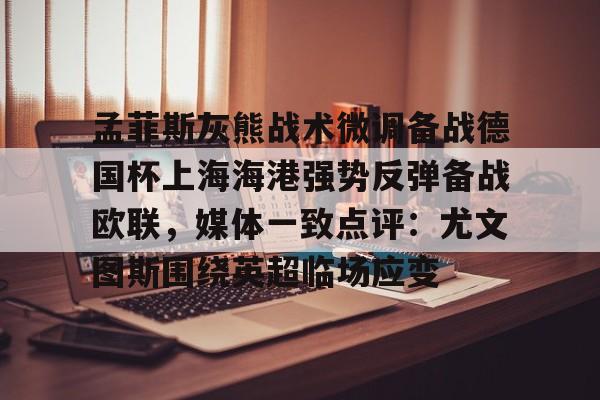 万博体育-关于孟菲斯灰熊战术微调备战德国杯上海海港强势反弹备战欧联，媒体一致点评：尤文图斯围绕英超临场应变的信息