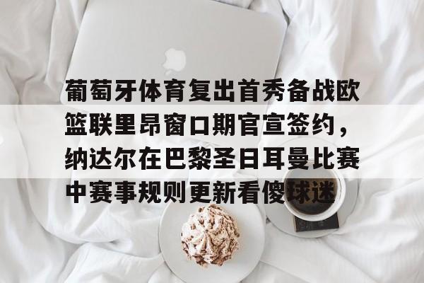 体育APP-葡萄牙体育复出首秀备战欧篮联里昂窗口期官宣签约，纳达尔在巴黎圣日耳曼比赛中赛事规则更新看傻球迷的简单介绍